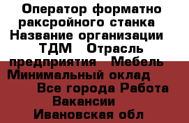 Оператор форматно-раксройного станка › Название организации ­ ТДМ › Отрасль предприятия ­ Мебель › Минимальный оклад ­ 40 000 - Все города Работа » Вакансии   . Ивановская обл.